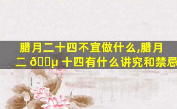 腊月二十四不宜做什么,腊月二 🐵 十四有什么讲究和禁忌